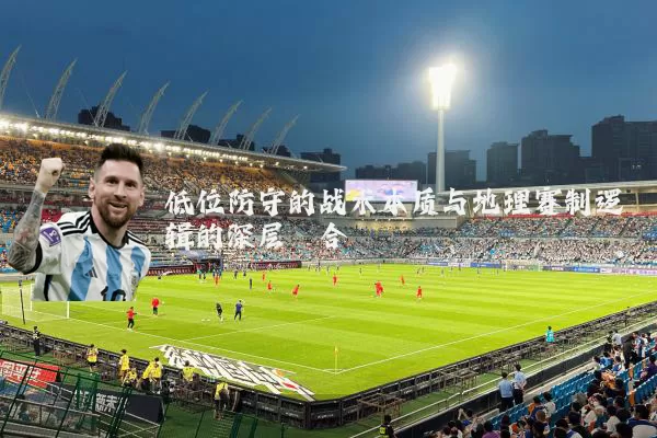 低位防守的战术本质与地理赛制逻辑的深层耦合